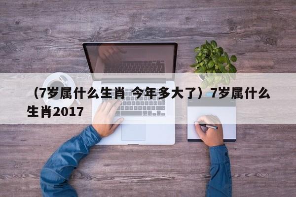 （7岁属什么生肖 今年多大了）7岁属什么生肖2017