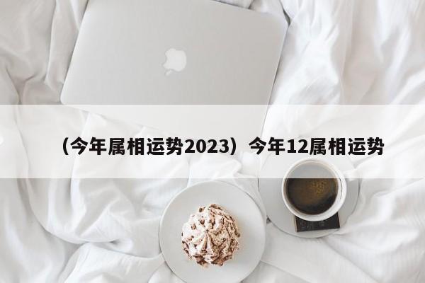 （今年属相运势2023）今年12属相运势