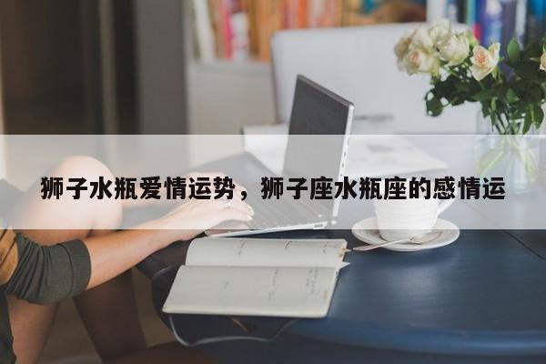狮子水瓶爱情运势，狮子座水瓶座的感情运