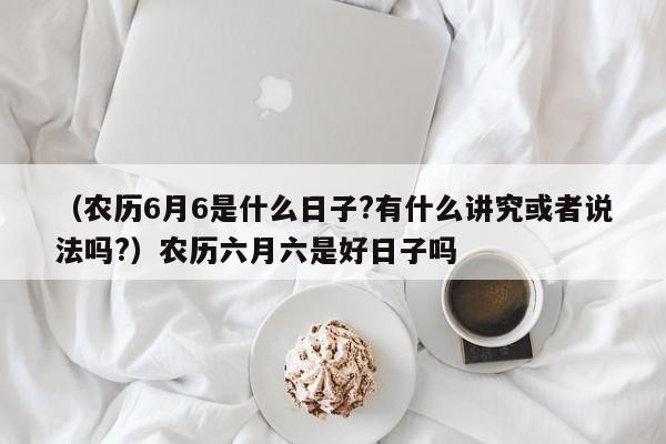 （农历6月6是什么日子?有什么讲究或者说法吗?）农历六月六是好日子吗