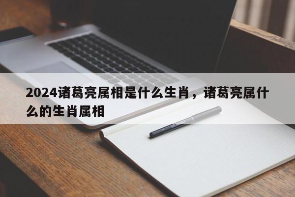 2024诸葛亮属相是什么生肖，诸葛亮属什么的生肖属相