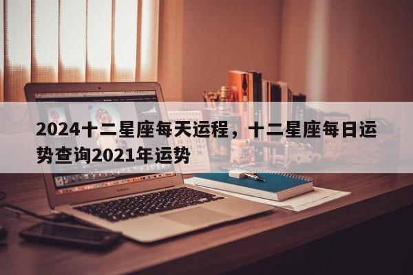 2024十二星座每天运程，十二星座每日运势查询2021年运势