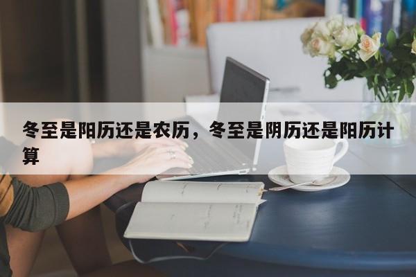 冬至是阳历还是农历，冬至是阴历还是阳历计算