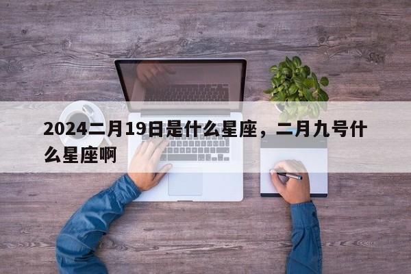 2024二月19日是什么星座，二月九号什么星座啊