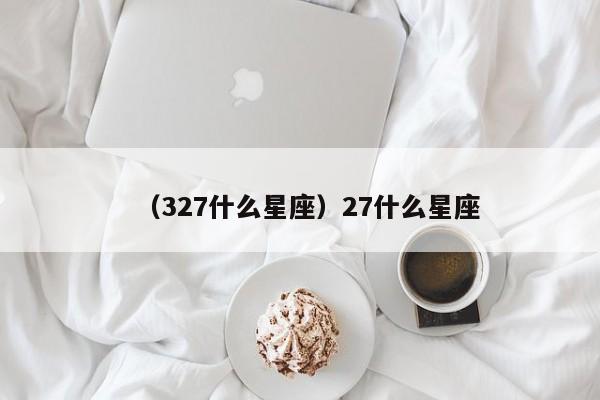 （327什么星座）27什么星座