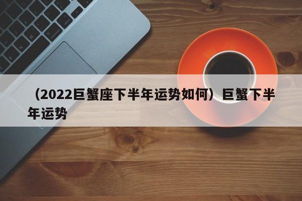 （2022巨蟹座下半年运势如何）巨蟹下半年运势