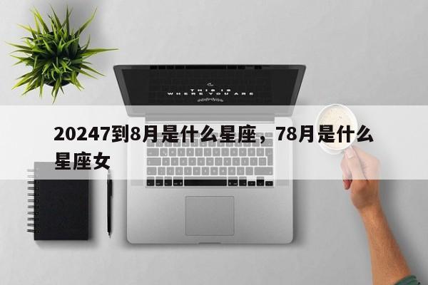 20247到8月是什么星座，78月是什么星座女