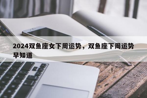 2024双鱼座女下周运势，双鱼座下周运势早知道
