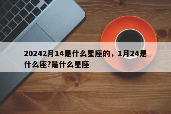 20242月14是什么星座的，1月24是什么座?是什么星座