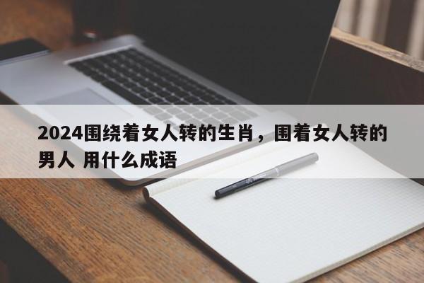 2024围绕着女人转的生肖，围着女人转的男人 用什么成语