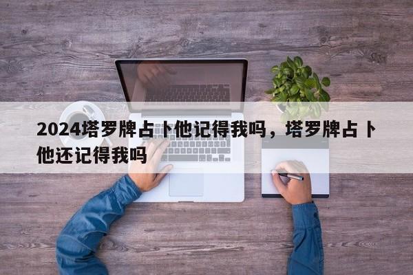 2024塔罗牌占卜他记得我吗，塔罗牌占卜他还记得我吗