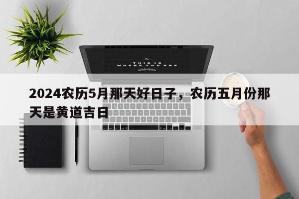 2024农历5月那天好日子，农历五月份那天是黄道吉日