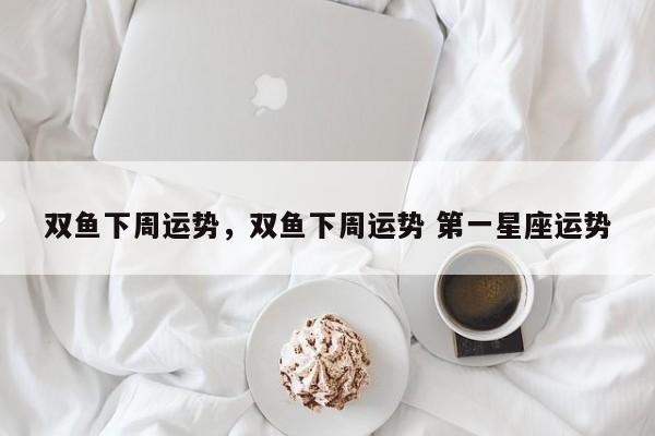 双鱼下周运势，双鱼下周运势 第一星座运势