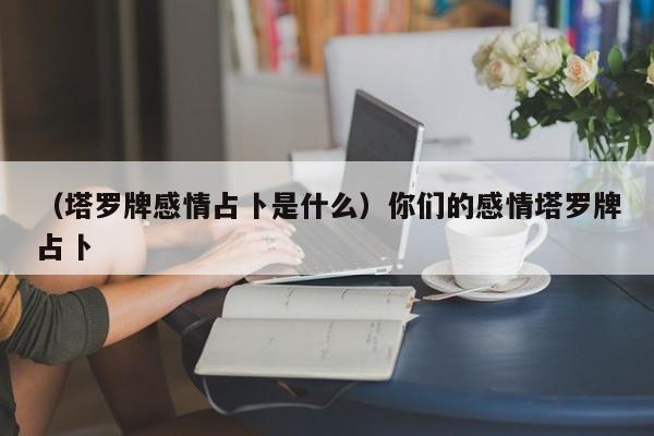 （塔罗牌感情占卜是什么）你们的感情塔罗牌占卜