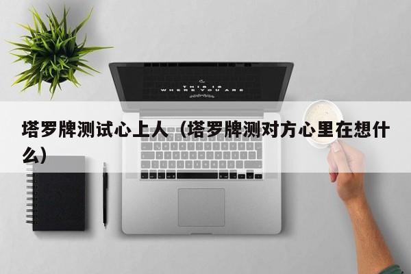 塔罗牌测试心上人（塔罗牌测对方心里在想什么）