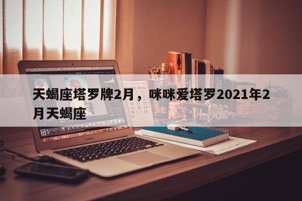 天蝎座塔罗牌2月，咪咪爱塔罗2021年2月天蝎座