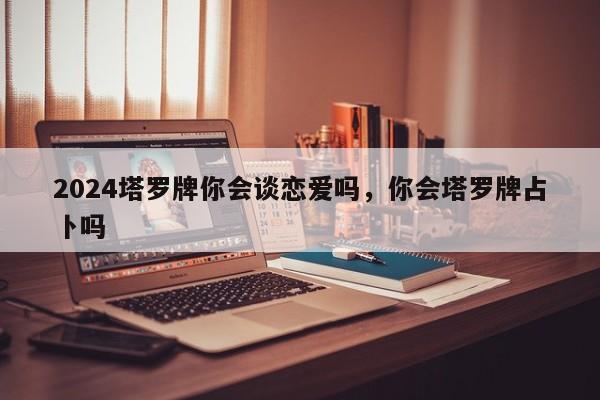 2024塔罗牌你会谈恋爱吗，你会塔罗牌占卜吗
