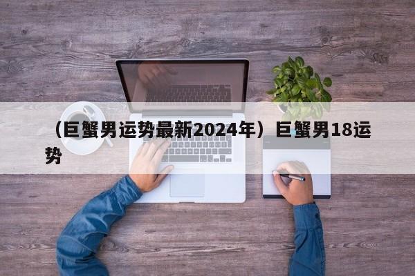 （巨蟹男运势最新2024年）巨蟹男18运势