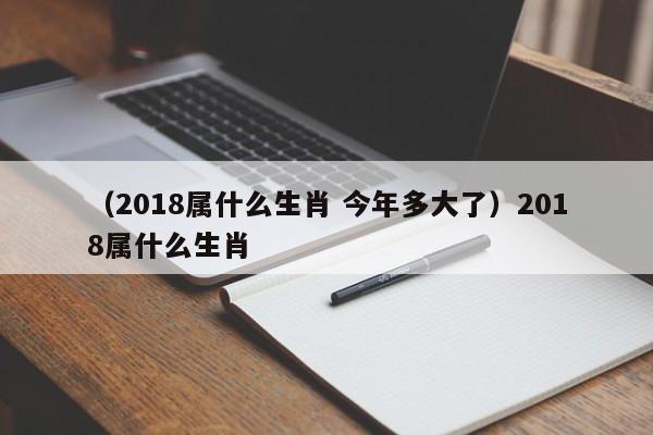 （2018属什么生肖 今年多大了）2018属什么生肖