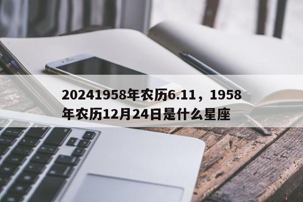 20241958年农历6.11，1958年农历12月24日是什么星座