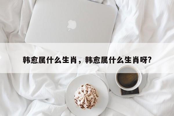 韩愈属什么生肖，韩愈属什么生肖呀?