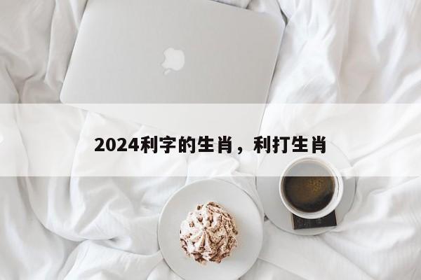 2024利字的生肖，利打生肖