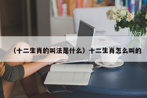 （十二生肖的叫法是什么）十二生肖怎么叫的