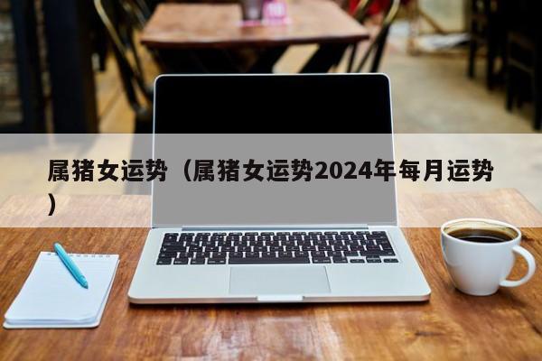 属猪女运势（属猪女运势2024年每月运势）