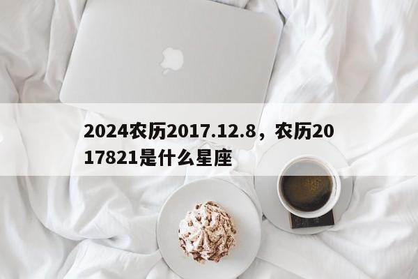 2024农历2017.12.8，农历2017821是什么星座