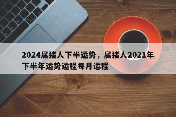 2024属猪人下半运势，属猪人2021年下半年运势运程每月运程