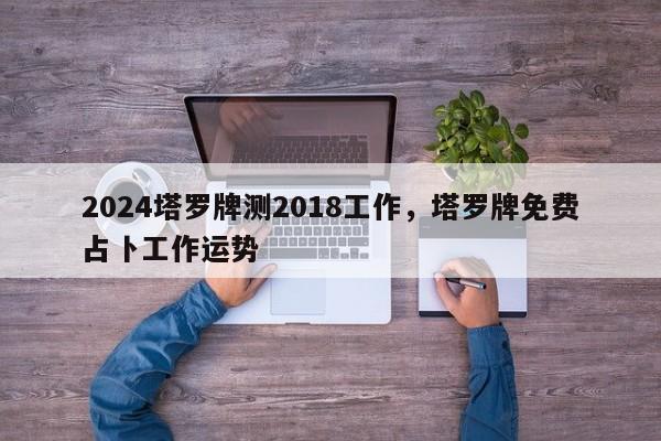 2024塔罗牌测2018工作，塔罗牌免费占卜工作运势