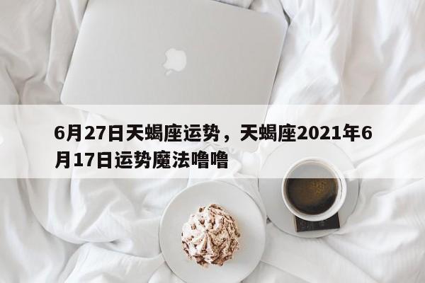 6月27日天蝎座运势，天蝎座2021年6月17日运势魔法噜噜