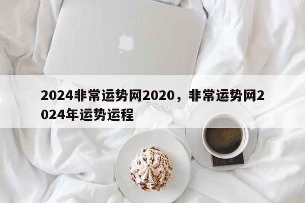 2024非常运势网2020，非常运势网2024年运势运程