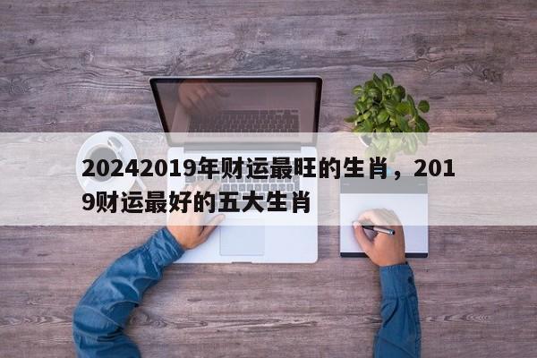 20242019年财运最旺的生肖，2019财运最好的五大生肖