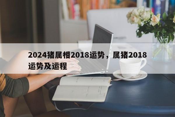 2024猪属相2018运势，属猪2018运势及运程