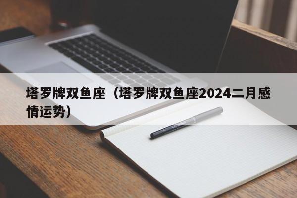 塔罗牌双鱼座（塔罗牌双鱼座2024二月感情运势）