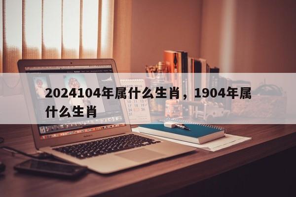 2024104年属什么生肖，1904年属什么生肖