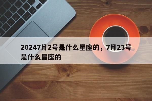 20247月2号是什么星座的，7月23号是什么星座的