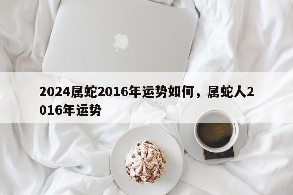 2024属蛇2016年运势如何，属蛇人2016年运势