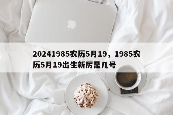 20241985农历5月19，1985农历5月19出生新厉是几号