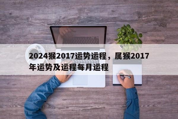 2024猴2017运势运程，属猴2017年运势及运程每月运程