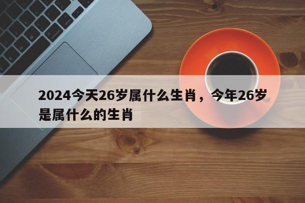 2024今天26岁属什么生肖，今年26岁是属什么的生肖