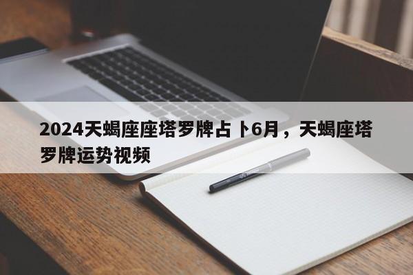 2024天蝎座座塔罗牌占卜6月，天蝎座塔罗牌运势视频