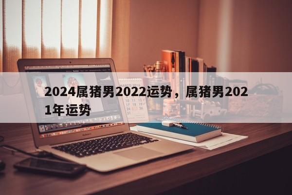 2024属猪男2022运势，属猪男2021年运势