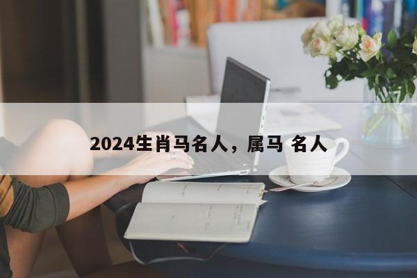 2024生肖马名人，属马 名人