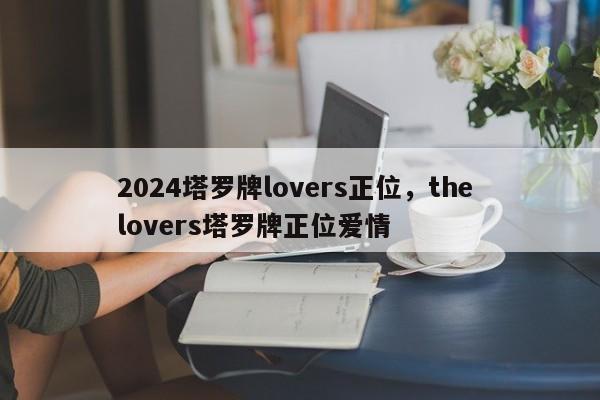 2024塔罗牌lovers正位，the lovers塔罗牌正位爱情