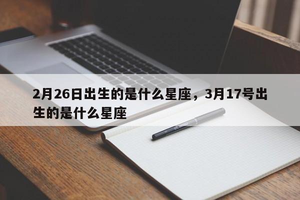 2月26日出生的是什么星座，3月17号出生的是什么星座