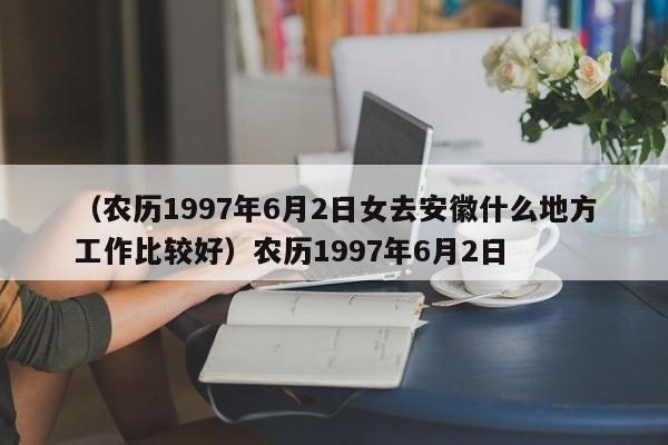 （农历1997年6月2日女去安徽什么地方工作比较好）农历1997年6月2日