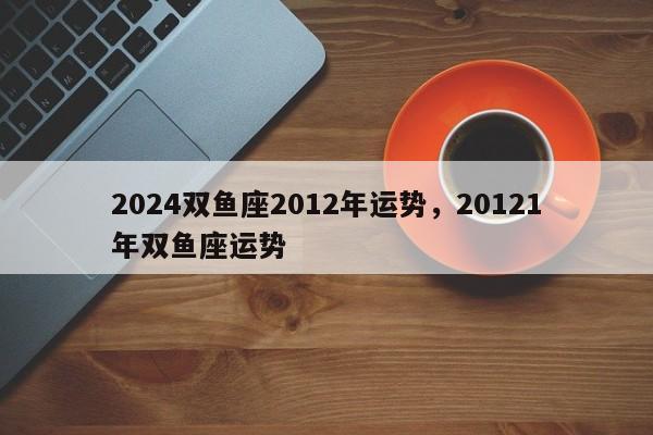 2024双鱼座2012年运势，20121年双鱼座运势