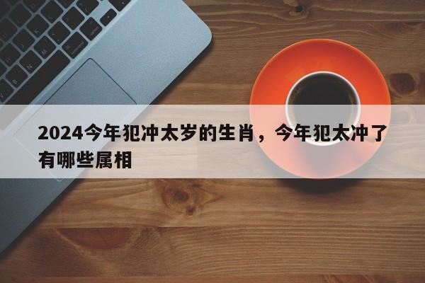 2024今年犯冲太岁的生肖，今年犯太冲了有哪些属相